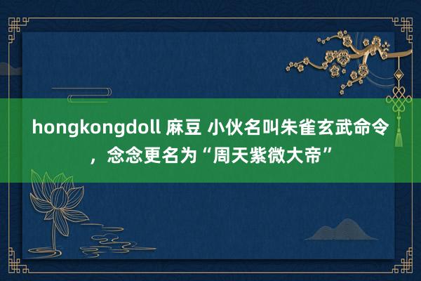 hongkongdoll 麻豆 小伙名叫朱雀玄武命令，念念更名为“周天紫微大帝”
